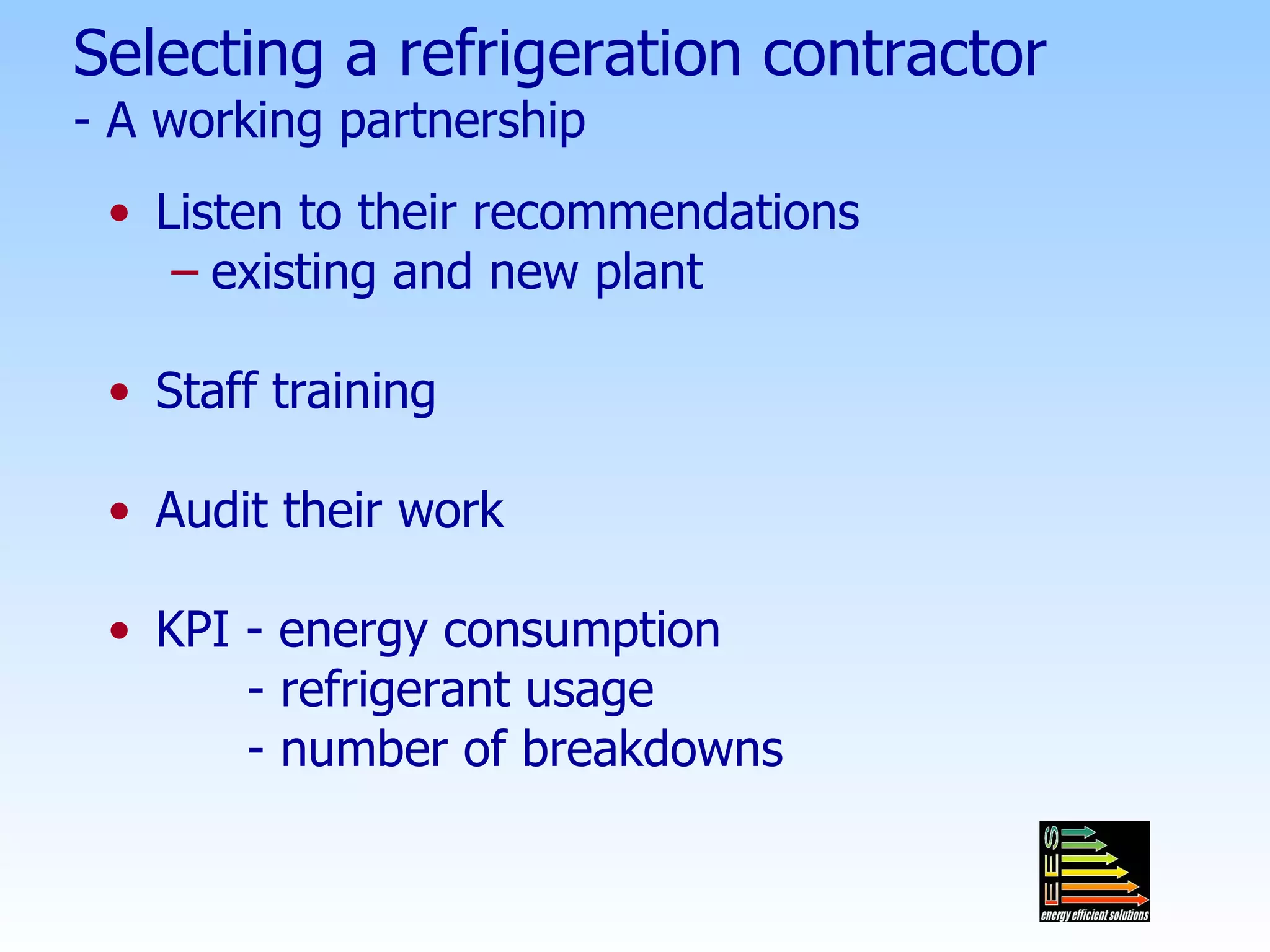 Selecting a refrigeration contractor - A working partnership Listen to their recommendations existing and new plant Staff training Audit their work KPI - energy consumption - refrigerant usage - number of breakdowns 