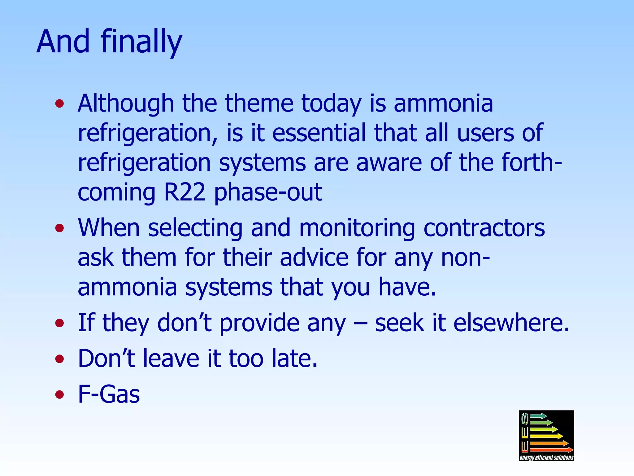 And finally Although the theme today is ammonia refrigeration, is it essential that all users of refrigeration systems are aware of the forth-coming R22 phase-out When selecting and monitoring contractors ask them for their advice for any non-ammonia systems that you have. If they don’t provide any – seek it elsewhere. Don’t leave it too late. F-Gas 