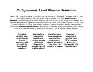Independent Asset Finance Solutions

 Given the current financial climate in the UK, business managers can save a lot of time
        and money dealing through asset finance experts such as Northumbria
Finance, who know exactly which lenders are best suited to particular transactions and
have developed good working relationships with a range of finance providers. If you are
  looking to invest in plant, machinery, vehicles or other business assets, independent
brokerage Northumbria Finance can source a business finance solution to match your
      individual requirements at a competitive price. Typical assets funded include:


          Vehicles         Contractors        Manufacturing         Computer
       ranging from          plant and       lines, precision      equipment
        cars, light &       machinery,         engineering        ranging from
           heavy          cranes, access        equipment,        PC’s, printers
       commercials           platforms      plastic moulding        & servers
         through to         through to         machinery &       through to full
         buses and        small items of    printing presses.     installations.
          coaches.         mobile plant.
 