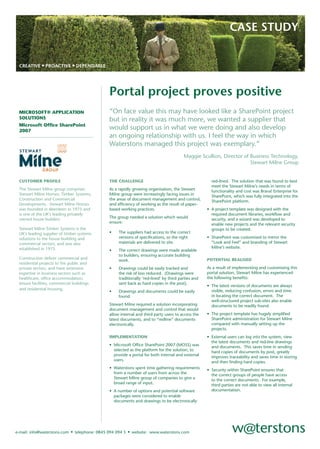 CASE STUDY


 CREATIVE • PROACTIVE • DEPENDABLE




                                                Portal project proves positive
                                                “On face value this may have looked like a SharePoint project
 MICROSOFT® APPLICATION
 SOLUTIONS                                      but in reality it was much more, we wanted a supplier that
 Microsoft Ofﬁce SharePoint
                                                would support us in what we were doing and also develop
 2007
                                                an ongoing relationship with us. I feel the way in which
                                                Waterstons managed this project was exemplary.”
                                                                                          Maggie Scullion, Director of Business Technology,
                                                                                                                       Stewart Milne Group


 CUSTOMER PROFILE                               THE CHALLENGE                                           red-lined. The solution that was found to best
                                                                                                        meet the Stewart Milne’s needs in terms of
 The Stewart Milne group comprises              As a rapidly growing organisation, the Stewart          functionality and cost was Brava! Enterprise for
 Stewart Milne Homes, Timber Systems,           Milne group were increasingly facing issues in          SharePoint, which was fully integrated into the
 Construction and Commercial                    the areas of document management and control,           SharePoint platform.
 Developments. Stewart Milne Homes              and efﬁciency of working as the result of paper-
 was founded in Aberdeen in 1975 and            based working practices.                              • A project template was designed with the
 is one of the UK’s leading privately                                                                   required document libraries, workﬂow and
                                                The group needed a solution which would
 owned house builders.                                                                                  security, and a wizard was developed to
                                                ensure:                                                 enable new projects and the relevant security
 Stewart Milne Timber Systems is the                                                                    groups to be created.
                                                •    The suppliers had access to the correct
 UK’s leading supplier of timber systems
                                                     versions of speciﬁcations, so the right          • SharePoint was customised to mirror the
 solutions to the house building and
                                                     materials are delivered to site.                   “Look and Feel” and branding of Stewart
 commercial sectors, and was also
                                                                                                        Milne’s website.
 established in 1975.                           •    The correct drawings were made available
                                                     to builders, ensuring accurate building
 Construction deliver commercial and                                                                  POTENTIAL REALISED
                                                     work.
 residential projects to the public and
                                                                                                      As a result of implementing and customising this
 private sectors, and have extensive            •    Drawings could be easily tracked and
                                                                                                      portal solution, Stewart Milne has experienced
 expertise in business sectors such as               the risk of loss reduced. (Drawings were
                                                                                                      the following beneﬁts:
 healthcare, ofﬁce accommodation,                    traditionally ‘red-lined’ by third parties and
 leisure facilities, commercial buildings            sent back as hard copies in the post).
                                                                                                      • The latest versions of documents are always
 and residential housing.                                                                               visible, reducing confusion, errors and time
                                                •    Drawings and documents could be easily
                                                                                                        in locating the correct document. The
                                                     found.
                                                                                                        well-structured project sub-sites also enable
                                                Stewart Milne required a solution incorporating         documents to be readily found.
                                                document management and control that would
                                                                                                      • The project template has hugely simpliﬁed
                                                allow internal and third party users to access the
                                                                                                        SharePoint administration for Stewart Milne
                                                latest documents, and to “redline” documents
                                                                                                        compared with manually setting up the
                                                electronically.
                                                                                                        projects.
                                                IMPLEMENTATION                                        • External users can log into the system, view
                                                                                                        the latest documents and red-line drawings
                                                • Microsoft Ofﬁce SharePoint 2007 (MOSS) was            and documents. This saves time in sending
                                                  selected as the platform for the solution, to         hard copies of documents by post, greatly
                                                  provide a portal for both internal and external       improves traceability and saves time in storing
                                                  users.                                                and then ﬁnding hard copies.
                                                • Waterstons spent time gathering requirements        • Security within SharePoint ensures that
                                                  from a number of users from across the                the correct groups of people have access
                                                  Stewart Milne group of companies to give a            to the correct documents. For example,
                                                  broad range of input.                                 third parties are not able to view all internal
                                                                                                        documentation.
                                                • A number of options and potential software
                                                  packages were considered to enable
                                                  documents and drawings to be electronically




                              • telephone: 0845 094 094 5 • website: www.waterstons.com
e-mail: info@waterstons.com
 