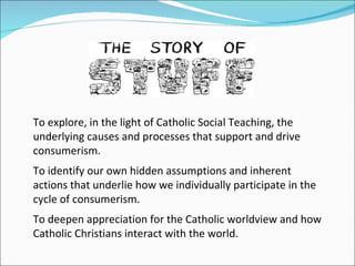 To explore, in the light of Catholic Social Teaching, the underlying causes and processes that support and drive consumerism. To identify our own hidden assumptions and inherent actions that underlie how we individually participate in the cycle of consumerism. To deepen appreciation for the Catholic worldview and how Catholic Christians interact with the world. 