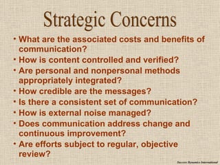 What are the associated costs and benefits of communication? How is content controlled and verified? Are personal and nonpersonal methods appropriately integrated? How credible are the messages? Is there a consistent set of communication? How is external noise managed? Does communication address change and continuous improvement? Are efforts subject to regular, objective review? Strategic Concerns Success Dynamics International 
