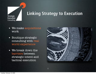 • We make acquisitions
                    work

             • Boutique strategic
                    consulting with real
                    world experience

             • We break down the
                    barriers between
                    strategic intent and
                    tactical execution

                                           1

Tuesday, February 10, 2009
 