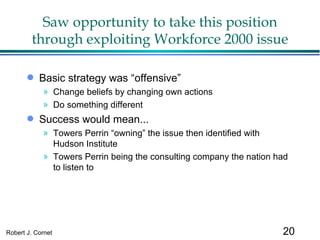 Saw opportunity to take this position through exploiting Workforce 2000 issue Basic strategy was “offensive” Change beliefs by changing own actions Do something different Success would mean... Towers Perrin “owning” the issue then identified with Hudson Institute Towers Perrin being the consulting company the nation had to listen to 