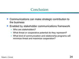 Conclusion Communications can make strategic contribution to the business Enabled by stakeholder communications framework Who are stakeholders? What threat or cooperative potential do they represent? What kind of communication and relationship programs will minimize threat and maximize cooperation? 