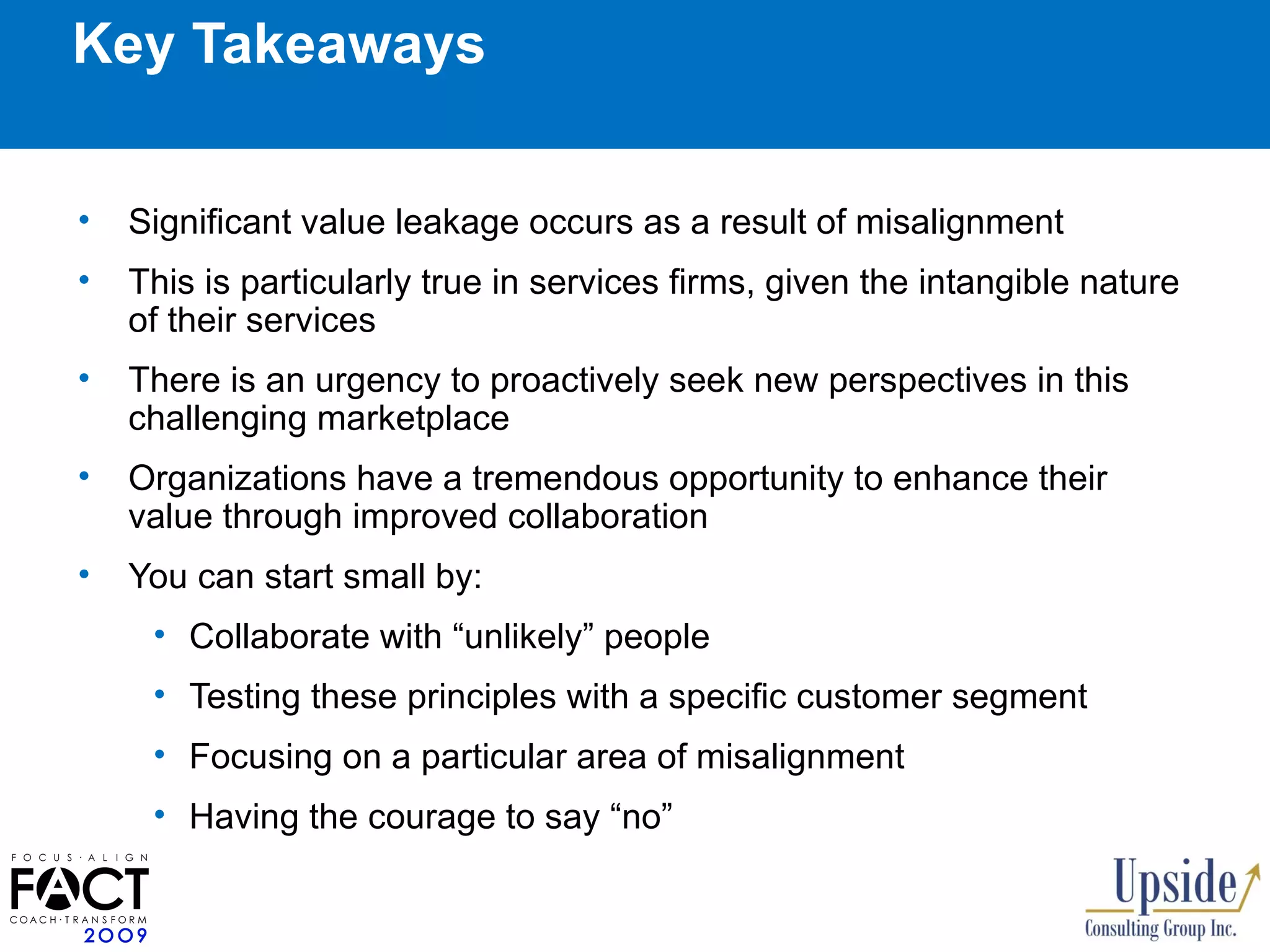 Key Takeaways Significant value leakage occurs as a result of misalignment This is particularly true in services firms, given the intangible nature of their services There is an urgency to proactively seek new perspectives in this challenging marketplace  Organizations have a tremendous opportunity to enhance their value through improved collaboration  You can start small by: Collaborate with “unlikely” people  Testing these principles with a specific customer segment  Focusing on a particular area of misalignment Having the courage to say “no” 