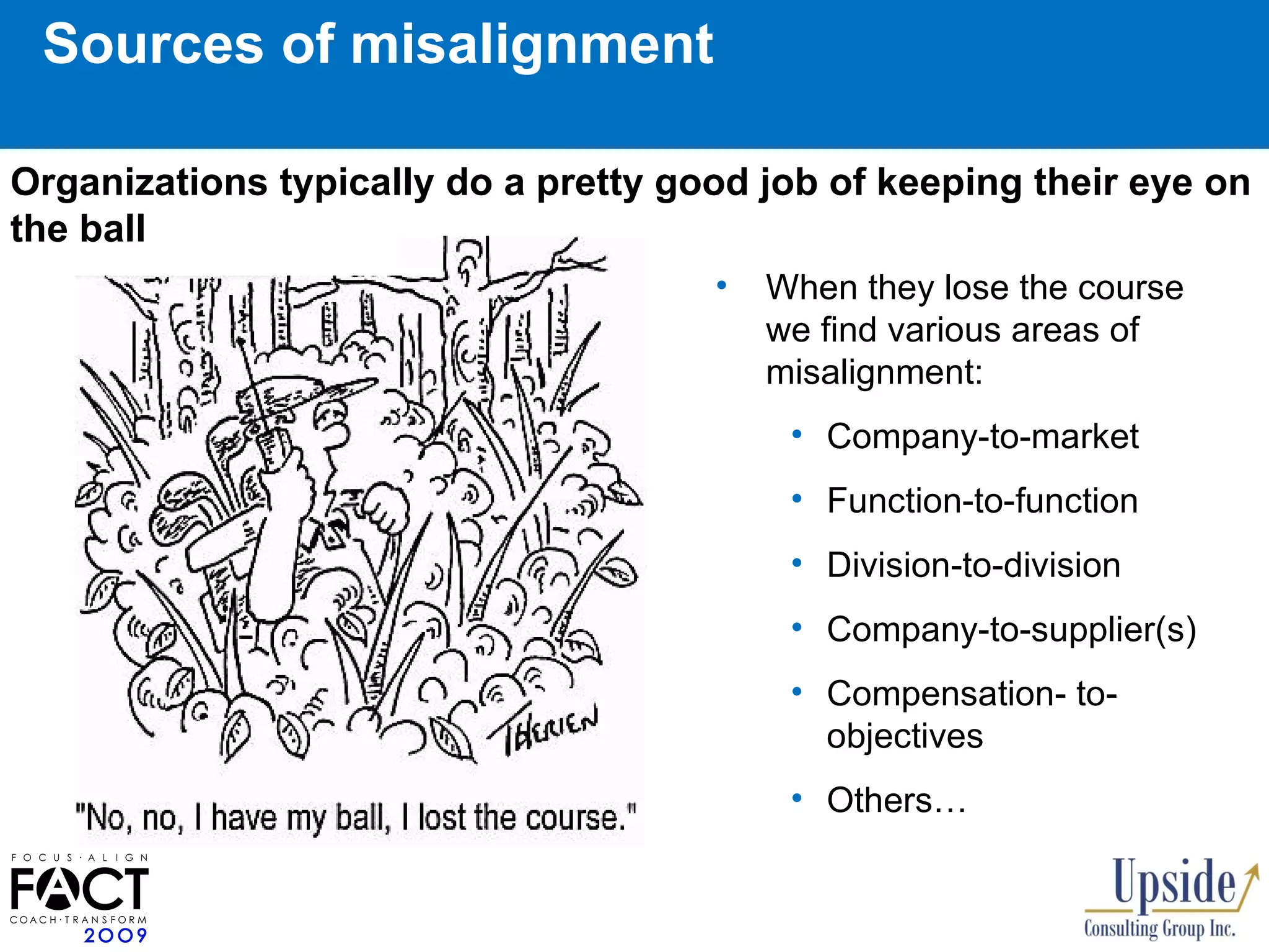 Sources of misalignment When they lose the course we find various areas of misalignment: Company-to-market Function -to-function   Division-to-division Company-to-supplier(s) Compensation- to- objectives Others… Organizations typically do a pretty good job of keeping their eye on the ball 