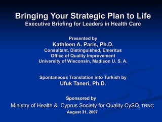 Bringing Your Strategic Plan to Life Executive Briefing for Leaders in Health Care Presented by Kathleen A. Paris, Ph.D. Consultant, Distinguished, Emeritus Office of Quality Improvement University of Wisconsin, Madison U. S. A. Spontaneous Translation into Turkish by Ufuk Taneri, Ph.D. Sponsored by  Ministry of Health &  Cyprus Society for Quality CySQ , TRNC August 31, 2007 