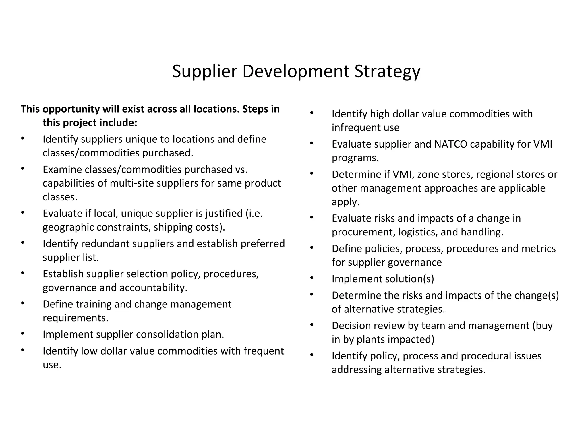 Supplier Development Strategy This opportunity will exist across all locations. Steps in this project include: Identify suppliers unique to locations and define classes/commodities purchased. Examine classes/commodities purchased vs. capabilities of multi-site suppliers for same product classes.  Evaluate if local, unique supplier is justified (i.e. geographic constraints, shipping costs). Identify redundant suppliers and establish preferred supplier list. Establish supplier selection policy, procedures, governance and accountability. Define training and change management requirements. Implement supplier consolidation plan. Identify low dollar value commodities with frequent use. Identify high dollar value commodities with infrequent use Evaluate supplier and NATCO capability for VMI programs.  Determine if VMI, zone stores, regional stores or other management approaches are applicable apply. Evaluate risks and impacts of a change in procurement, logistics, and handling. Define policies, process, procedures and metrics for supplier governance  Implement solution(s) Determine the risks and impacts of the change(s) of alternative strategies. Decision review by team and management (buy in by plants impacted) Identify policy, process and procedural issues addressing alternative strategies. 