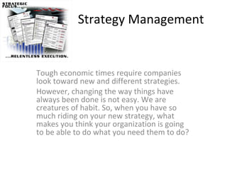 Strategy Management Tough economic times require companies look toward new and different strategies.  However, changing the way things have always been done is not easy. We are creatures of habit. So, when you have so much riding on your new strategy, what makes you think your organization is going to be able to do what you need them to do?  