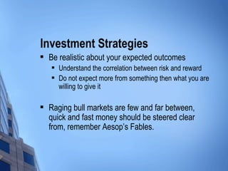 Investment Strategies Be realistic about your expected outcomes Understand the correlation between risk and reward Do not expect more from something then what you are willing to give it Raging bull markets are few and far between, quick and fast money should be steered clear from, remember Aesop’s Fables. 