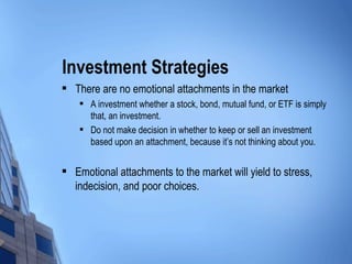 Investment Strategies There are no emotional attachments in the market A investment whether a stock, bond, mutual fund, or ETF is simply that, an investment. Do not make decision in whether to keep or sell an investment based upon an attachment, because it’s not thinking about you. Emotional attachments to the market will yield to stress, indecision, and poor choices. 