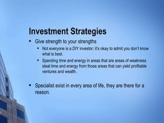 Investment Strategies Give strength to your strengths Not everyone is a DIY investor; it’s okay to admit you don’t know what is best. Spending time and energy in areas that are areas of weakness steal time and energy from those areas that can yield profitable ventures and wealth. Specialist exist in every area of life, they are there for a reason. 