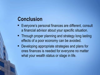Conclusion Everyone’s personal finances are different, consult a financial advisor about your specific situation. Through proper planning and strategy long lasting effects of a poor economy can be avoided. Developing appropriate strategies and plans for ones finances is needed for everyone no matter what your wealth status or stage in life. 