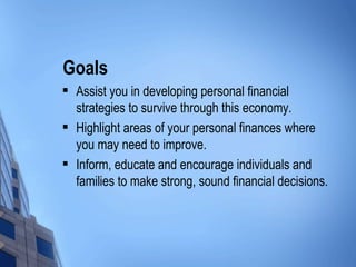 Goals Assist you in developing personal financial strategies to survive through this economy. Highlight areas of your personal finances where you may need to improve. Inform, educate and encourage individuals and families to make strong, sound financial decisions. 