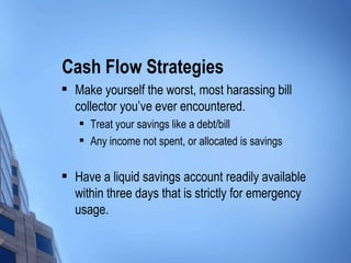 Cash Flow Strategies Make yourself the worst, most harassing bill collector you’ve ever encountered. Treat your savings like a debt/bill Any income not spent, or allocated is savings Have a liquid savings account readily available within three days that is strictly for emergency usage. 