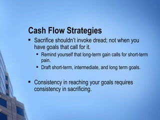 Cash Flow Strategies Sacrifice shouldn’t invoke dread; not when you have goals that call for it. Remind yourself that long-term gain calls for short-term pain. Draft short-term, intermediate, and long term goals. Consistency in reaching your goals requires consistency in sacrificing. 