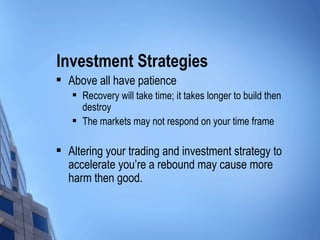 Investment Strategies Above all have patience Recovery will take time; it takes longer to build then destroy The markets may not respond on your time frame Altering your trading and investment strategy to accelerate you’re a rebound may cause more harm then good. 