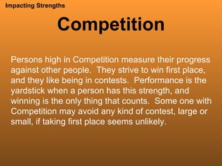 Competition Impacting Strengths Persons high in Competition measure their progress against other people.  They strive to win first place, and they like being in contests.  Performance is the yardstick when a person has this strength, and winning is the only thing that counts.  Some one with Competition may avoid any kind of contest, large or small, if taking first place seems unlikely. 