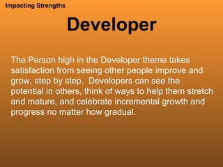 Developer Impacting Strengths The Person high in the Developer theme takes satisfaction from seeing other people improve and grow, step by step.  Developers can see the potential in others, think of ways to help them stretch and mature, and celebrate incremental growth and progress no matter how gradual.  