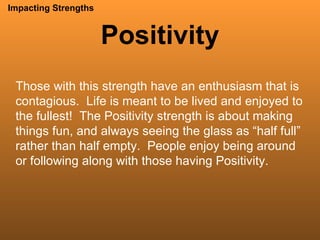 Positivity Impacting Strengths Those with this strength have an enthusiasm that is contagious.  Life is meant to be lived and enjoyed to the fullest!  The Positivity strength is about making things fun, and always seeing the glass as “half full” rather than half empty.  People enjoy being around or following along with those having Positivity. 