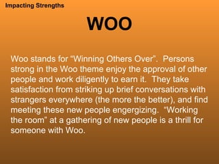 WOO Impacting Strengths Woo stands for “Winning Others Over”.  Persons strong in the Woo theme enjoy the approval of other people and work diligently to earn it.  They take satisfaction from striking up brief conversations with strangers everywhere (the more the better), and find meeting these new people engergizing.  “Working the room” at a gathering of new people is a thrill for someone with Woo. 
