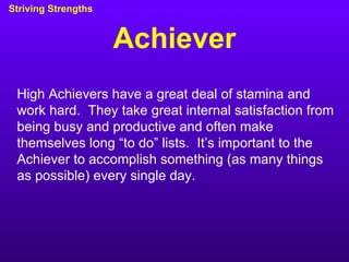 Achiever Striving Strengths High Achievers have a great deal of stamina and work hard.  They take great internal satisfaction from being busy and productive and often make themselves long “to do” lists.  It’s important to the Achiever to accomplish something (as many things as possible) every single day. 