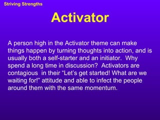 Activator Striving Strengths A person high in the Activator theme can make things happen by turning thoughts into action, and is usually both a self-starter and an initiator.  Why spend a long time in discussion?  Activators are contagious  in their “Let’s get started! What are we waiting for!” attitude and able to infect the people around them with the same momentum. 