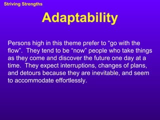 Adaptability Striving Strengths Persons high in this theme prefer to “go with the flow”.  They tend to be “now” people who take things as they come and discover the future one day at a time.  They expect interruptions, changes of plans, and detours because they are inevitable, and seem to accommodate effortlessly. 