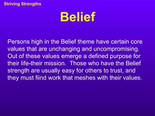 Belief Striving Strengths Persons high in the Belief theme have certain core values that are unchanging and uncompromising.  Out of these values emerge a defined purpose for their life-their mission.  Those who have the Belief strength are usually easy for others to trust, and they must fiind work that meshes with their values. 