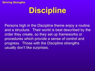 Discipline Striving Strengths Persons high in the Discipline theme enjoy a routine and a structure.  Their world is best described by the order they create, so they set up frameworks or procedures which provide a sense of control and progress.  Those with the Discipline strengths usually don’t like surprises. 