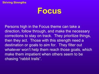Focus Striving Strengths Persons high in the Focus theme can take a direction, follow through, and make the necessary corrections to stay on track.  They prioritize things, then they act.  Those with this strength need a destination or goals to aim for.  They filter out whatever won’t help them reach those goals, which make them impatient when others seem to be chasing “rabbit trails”. 