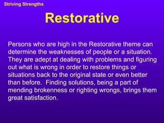Restorative Striving Strengths Persons who are high in the Restorative theme can determine the weaknesses of people or a situation.  They are adept at dealing with problems and figuring out what is wrong in order to restore things or situations back to the original state or even better than before.  Finding solutions, being a part of mending brokenness or righting wrongs, brings them great satisfaction. 