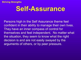 Self-Assurance Striving Strengths Persons high in the Self Assurance theme feel confident in their ability to manage their own lives.  They have an inner compass of control for themselves and feel independent.  No matter what the situation, they seem to know what the right decision is and are not easily swayed by the arguments of others, or by peer pressure. 