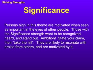 Significance Striving Strengths Persons high in this theme are motivated when seen as important in the eyes of other people.  Those with the Significance strength want to be recognized, heard, and stand out.  Ambition!  State your claim, then “take the hill”.  They are likely to resonate with praise from others, and are motivated by it. 