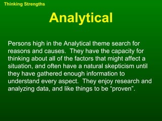 Analytical Thinking Strengths Persons high in the Analytical theme search for reasons and causes.  They have the capacity for thinking about all of the factors that might affect a situation, and often have a natural skepticism until they have gathered enough information to understand every aspect.  They enjoy research and analyzing data, and like things to be “proven”. 