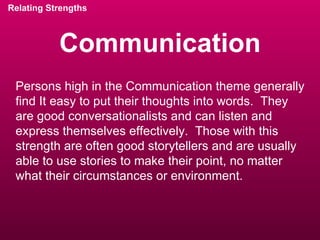 Communication Relating Strengths Persons high in the Communication theme generally find It easy to put their thoughts into words.  They are good conversationalists and can listen and express themselves effectively.  Those with this strength are often good storytellers and are usually able to use stories to make their point, no matter what their circumstances or environment. 