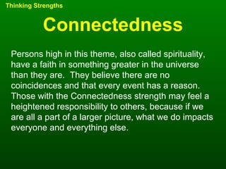 Connectedness Thinking Strengths Persons high in this theme, also called spirituality, have a faith in something greater in the universe than they are.  They believe there are no coincidences and that every event has a reason.  Those with the Connectedness strength may feel a heightened responsibility to others, because if we are all a part of a larger picture, what we do impacts everyone and everything else. 