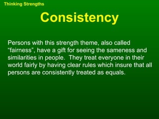 Consistency Thinking Strengths Persons with this strength theme, also called “fairness”, have a gift for seeing the sameness and similarities in people.  They treat everyone in their world fairly by having clear rules which insure that all persons are consistently treated as equals. 