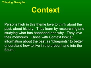 Context Thinking Strengths Persons high in this theme love to think about the past, about history.  They learn by researching and studying what has happened and why.  They love their memories.  Those with Context look at information about the past as “blueprints” to better understand how to live in the present and into the future. 
