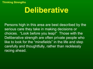 Deliberative Thinking Strengths Persons high in this area are best described by the serious care they take in making decisions or choices.  “Look before you leap!”  Those with the Deliberative strength are often private people who like to look for the “minefields” in the life and step carefully and thoughtfully, rather than recklessly racing ahead. 