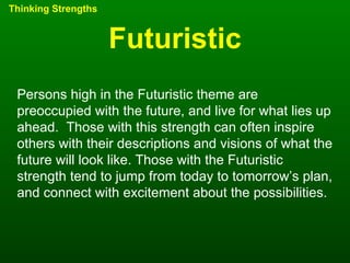 Futuristic Thinking Strengths Persons high in the Futuristic theme are preoccupied with the future, and live for what lies up ahead.  Those with this strength can often inspire others with their descriptions and visions of what the future will look like. Those with the Futuristic strength tend to jump from today to tomorrow’s plan, and connect with excitement about the possibilities. 