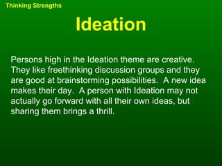 Ideation Thinking Strengths Persons high in the Ideation theme are creative.  They like freethinking discussion groups and they are good at brainstorming possibilities.  A new idea makes their day.  A person with Ideation may not actually go forward with all their own ideas, but sharing them brings a thrill. 