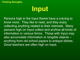 Input Thinking Strengths Persons high in the Input theme have a craving to know more.  They like to read, and they enjoy collecting anything related to their interests.  Many persons high on Input collect and archive all kinds of information in various forms.  Those with Input may also accumulate information or tangible objects – anything from old school papers to antique dishes.  Good teachers are often high on input. 