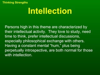 Intellection Thinking Strengths Persons high in this theme are characterized by their intellectual activity.  They love to study, need time to think, prefer intellectual discussions, especially philosophical exchange with others.  Having a constant mental “hum,” plus being perpetually introspective, are both normal for those with intellection. 