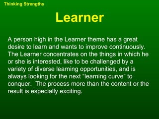 Learner Thinking Strengths A person high in the Learner theme has a great desire to learn and wants to improve continuously.  The Learner concentrates on the things in which he or she is interested, like to be challenged by a variety of diverse learning opportunities, and is always looking for the next “learning curve” to conquer.  The process more than the content or the result is especially exciting. 