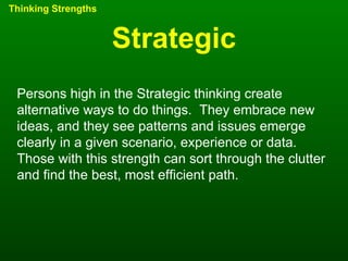 Strategic Thinking Strengths Persons high in the Strategic thinking create alternative ways to do things.  They embrace new ideas, and they see patterns and issues emerge clearly in a given scenario, experience or data.  Those with this strength can sort through the clutter and find the best, most efficient path.  