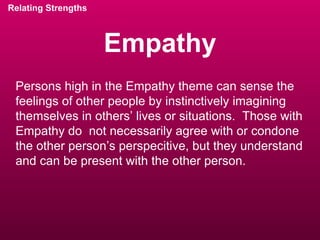 Empathy Relating Strengths Persons high in the Empathy theme can sense the feelings of other people by instinctively imagining themselves in others’ lives or situations.  Those with Empathy do  not necessarily agree with or condone the other person’s perspecitive, but they understand and can be present with the other person. 