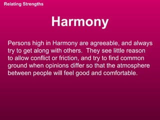 Harmony Relating Strengths Persons high in Harmony are agreeable, and always try to get along with others.  They see little reason  to allow conflict or friction, and try to find common ground when opinions differ so that the atmosphere between people will feel good and comfortable. 
