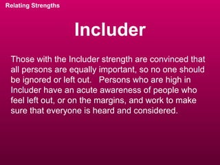 Includer Relating Strengths Those with the Includer strength are convinced that all persons are equally important, so no one should be ignored or left out.  Persons who are high in Includer have an acute awareness of people who feel left out, or on the margins, and work to make sure that everyone is heard and considered. 